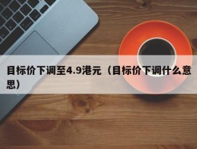 目标价下调至4.9港元（目标价下调什么意思）