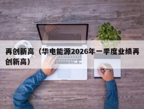 再创新高（华电能源2026年一季度业绩再创新高）