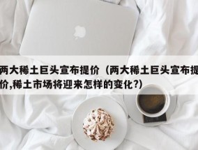 两大稀土巨头宣布提价（两大稀土巨头宣布提价,稀土市场将迎来怎样的变化?）