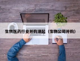 生物医药行业并购潮起（生物公司并购）