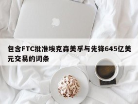 包含FTC批准埃克森美孚与先锋645亿美元交易的词条