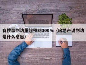有楼盘到访量超预期300%（房地产说到访是什么意思）