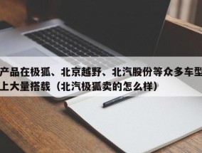 产品在极狐、北京越野、北汽股份等众多车型上大量搭载（北汽极狐卖的怎么样）