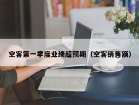 空客第一季度业绩超预期（空客销售额）