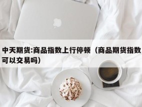 中天期货:商品指数上行停顿（商品期货指数可以交易吗）