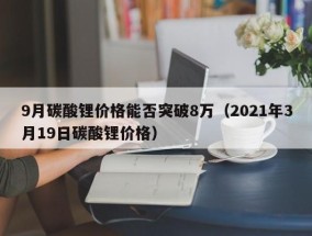 9月碳酸锂价格能否突破8万（2021年3月19日碳酸锂价格）