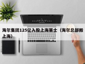 海尔集团125亿入股上海莱士（海尔总部搬上海）