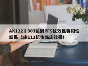 AK112–303达到PFS优效显著阳性结果（ak112抗体临床效果）