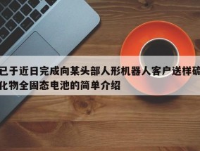 已于近日完成向某头部人形机器人客户送样硫化物全固态电池的简单介绍