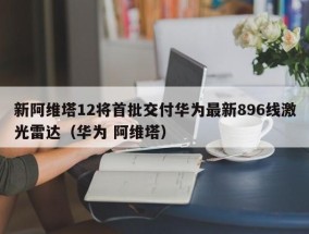 新阿维塔12将首批交付华为最新896线激光雷达（华为 阿维塔）