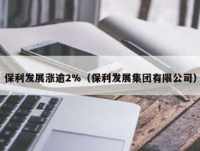 保利发展涨逾2%（保利发展集团有限公司）