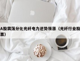 A股震荡分化光纤电力逆势领涨（光纤行业股票）