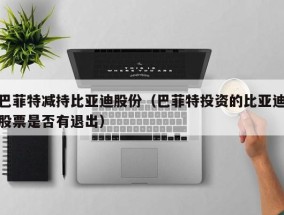 巴菲特减持比亚迪股份（巴菲特投资的比亚迪股票是否有退出）