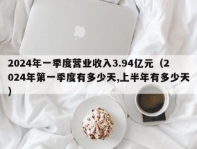 2024年一季度营业收入3.94亿元（2024年第一季度有多少天,上半年有多少天）