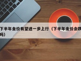 下半年金价有望进一步上行（下半年金价会跌吗）
