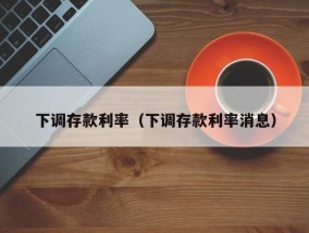 下调存款利率（下调存款利率消息）