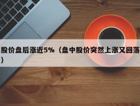 股价盘后涨近5%（盘中股价突然上涨又回落）