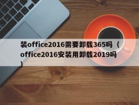 装office2016需要卸载365吗（office2016安装用卸载2019吗）
