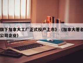 旗下加拿大工厂正式投产上市》（加拿大著名公司企业）