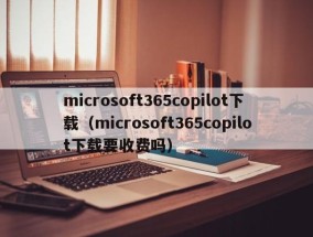 microsoft365copilot下载（microsoft365copilot下载要收费吗）