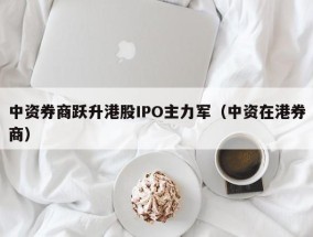 中资券商跃升港股IPO主力军（中资在港券商）