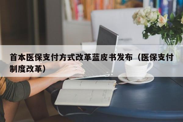 首本医保支付方式改革蓝皮书发布(医保支付制度改革)