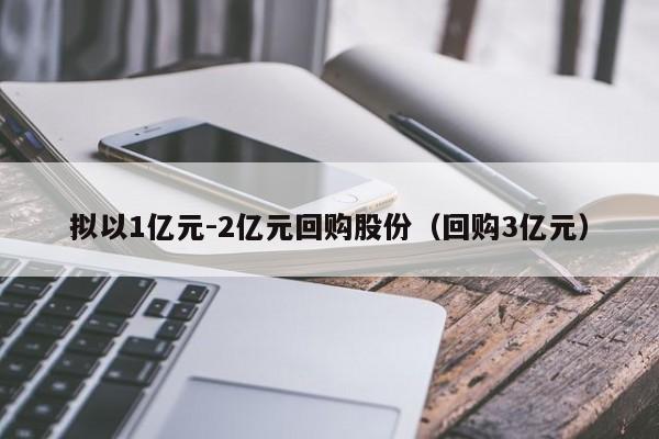 拟以1亿元-2亿元回购股份(回购3亿元)