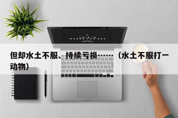 但却水土不服、持续亏损……(水土不服打一动物)