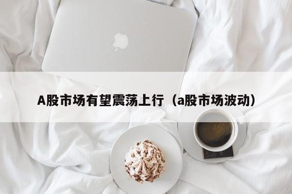 A股市场有望震荡上行(a股市场波动)