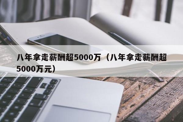八年拿走薪酬超5000万(八年拿走薪酬超5000万元)