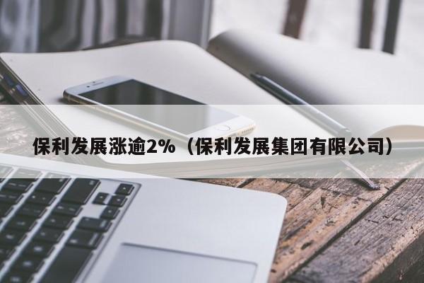 保利发展涨逾2%(保利发展集团有限公司)