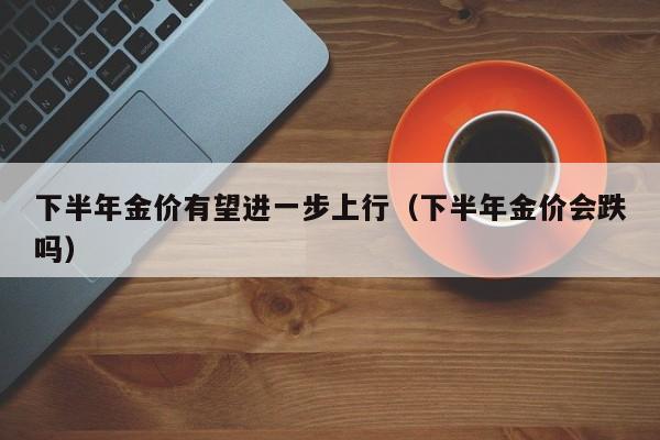 下半年金价有望进一步上行(下半年金价会跌吗)