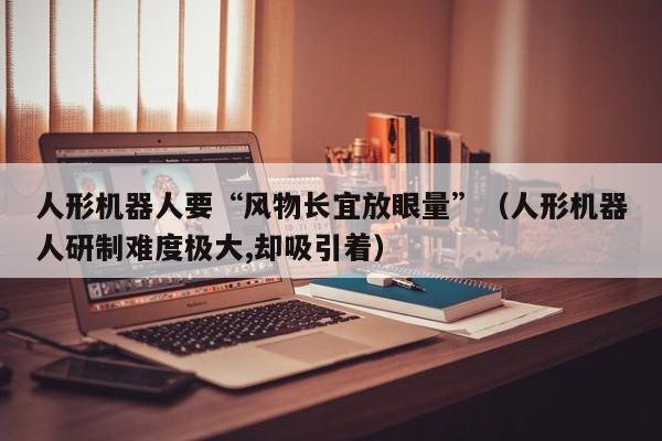 人形机器人要“风物长宜放眼量”(人形机器人研制难度极大,却吸引着)
