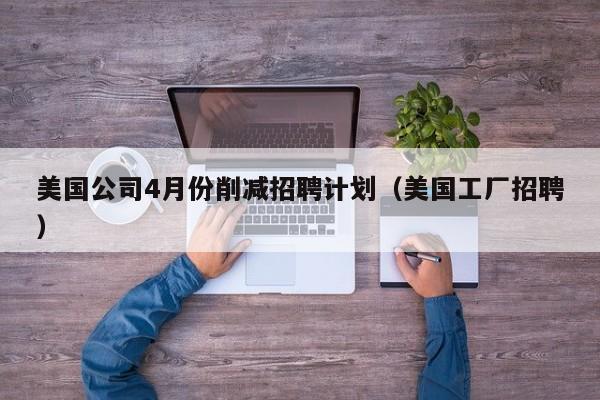 美国公司4月份削减招聘计划(美国工厂招聘)