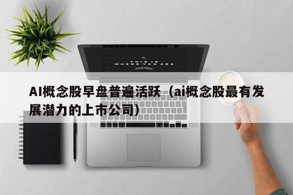 AI概念股早盘普遍活跃(ai概念股最有发展潜力的上市公司)