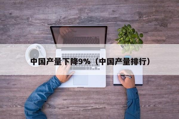 中国产量下降9%(中国产量排行)
