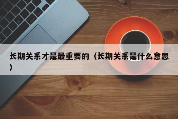 长期关系才是最重要的(长期关系是什么意思)